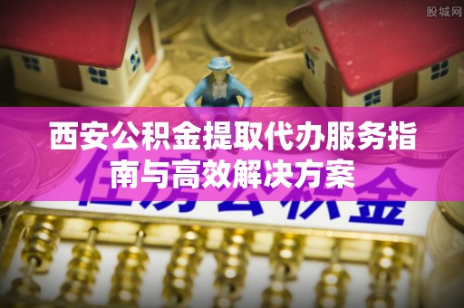 东洲西安公积金提取代办服务指南与高效解决方案