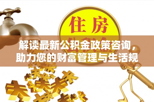 东洲解读最新公积金政策咨询，助力您的财富管理与生活规划