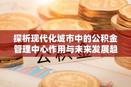 东洲探析现代化城市中的公积金管理中心作用与未来发展趋势