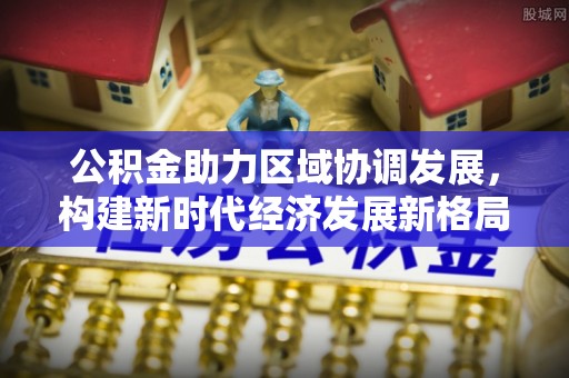 东洲公积金助力区域协调发展，构建新时代经济发展新格局