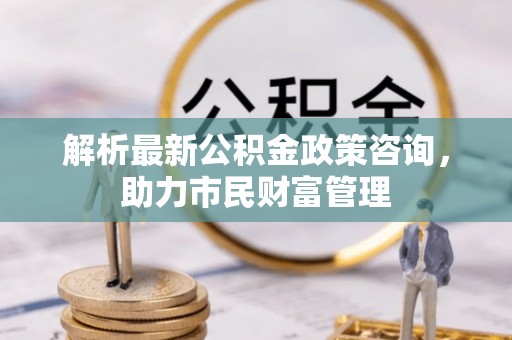 东洲解析最新公积金政策咨询，助力市民财富管理