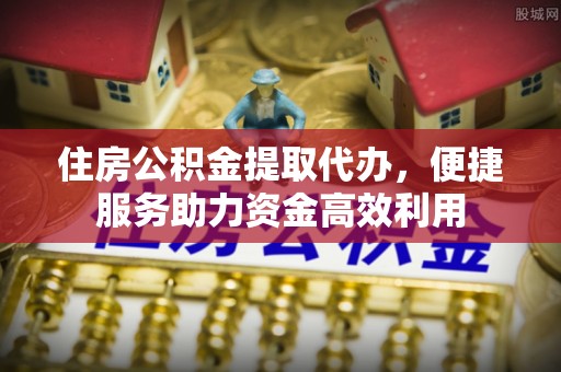东洲住房公积金提取代办，便捷服务助力资金高效利用